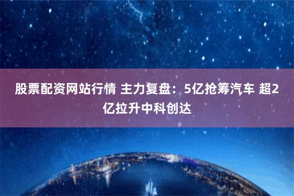 股票配资网站行情 主力复盘：5亿抢筹汽车 超2亿拉升中科创达