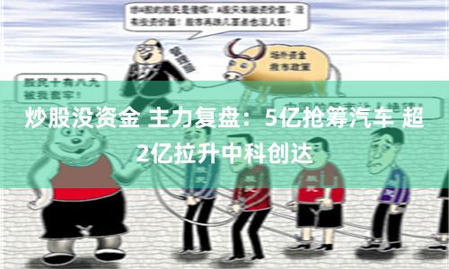 炒股没资金 主力复盘：5亿抢筹汽车 超2亿拉升中科创达