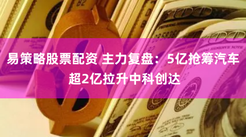易策略股票配资 主力复盘：5亿抢筹汽车 超2亿拉升中科创达