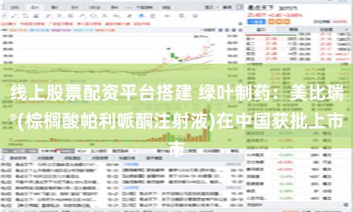 线上股票配资平台搭建 绿叶制药：美比瑞®(棕榈酸帕利哌酮注射液)在中国获批上市