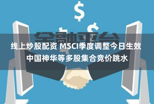 线上炒股配资 MSCI季度调整今日生效 中国神华等多股集合竞价跳水