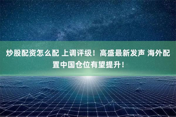 炒股配资怎么配 上调评级！高盛最新发声 海外配置中国仓位有望提升！