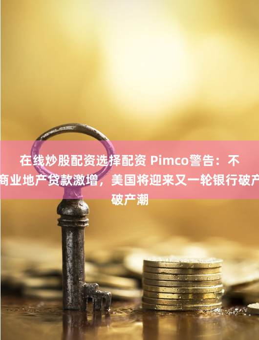 在线炒股配资选择配资 Pimco警告：不良商业地产贷款激增，美国将迎来又一轮银行破产潮