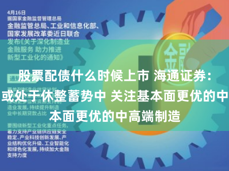 股票配债什么时候上市 海通证券：短期市场或处于休整蓄势中 关注基本面更优的中高端制造