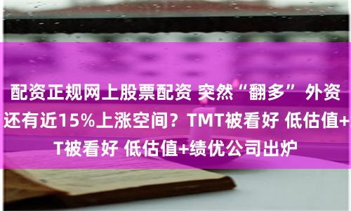 配资正规网上股票配资 突然“翻多” 外资集体力挺A股 还有近15%上涨空间？TMT被看好 低估值+绩优公司出炉