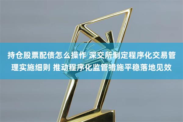 持仓股票配债怎么操作 深交所制定程序化交易管理实施细则 推动程序化监管措施平稳落地见效