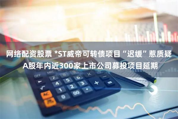 网络配资股票 *ST威帝可转债项目“迟缓”惹质疑 A股年内近300家上市公司募投项目延期