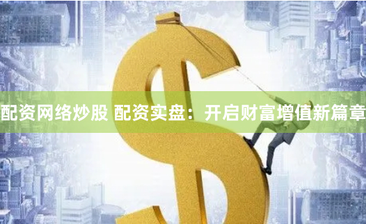 配资网络炒股 配资实盘：开启财富增值新篇章