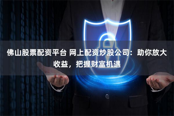 佛山股票配资平台 网上配资炒股公司:助你放大收益,把握财富机遇
