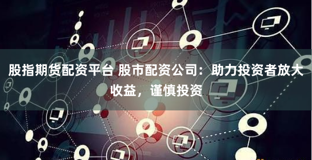 股指期货配资平台 股市配资公司：助力投资者放大收益，谨慎投资