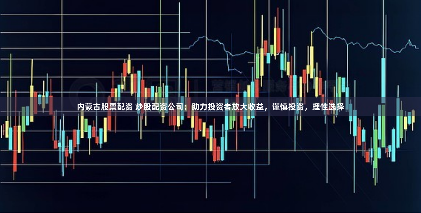 内蒙古股票配资 炒股配资公司：助力投资者放大收益，谨慎投资，理性选择