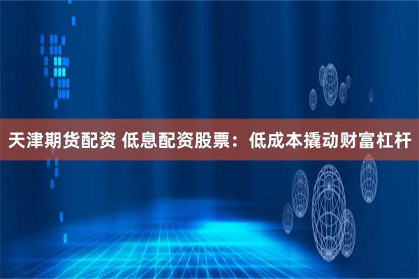 天津期货配资 低息配资股票：低成本撬动财富杠杆