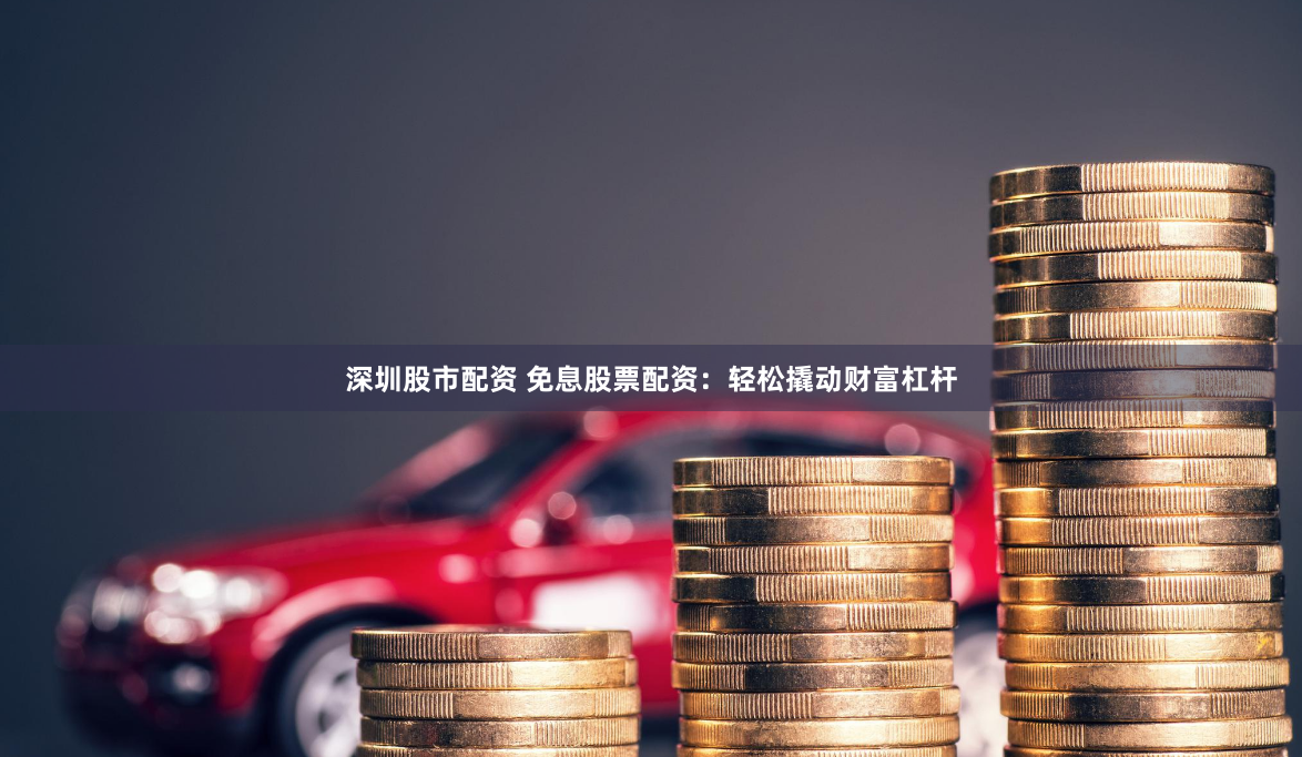 深圳股市配资 免息股票配资：轻松撬动财富杠杆