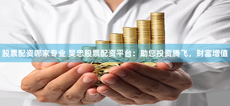 股票配资哪家专业 吴忠股票配资平台：助您投资腾飞，财富增值