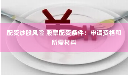 配资炒股风险 股票配资条件：申请资格和所需材料