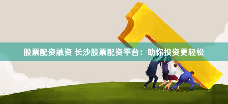 股票配资融资 长沙股票配资平台：助你投资更轻松