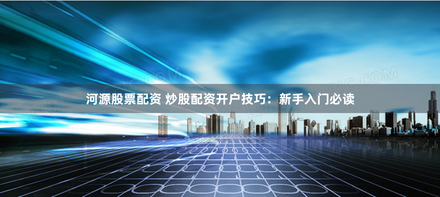 河源股票配资 炒股配资开户技巧:新手入门必读