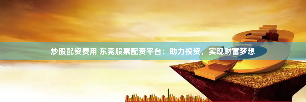 炒股配资费用 东莞股票配资平台：助力投资，实现财富梦想