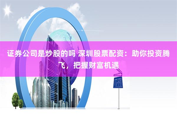 证券公司是炒股的吗 深圳股票配资：助你投资腾飞，把握财富机遇