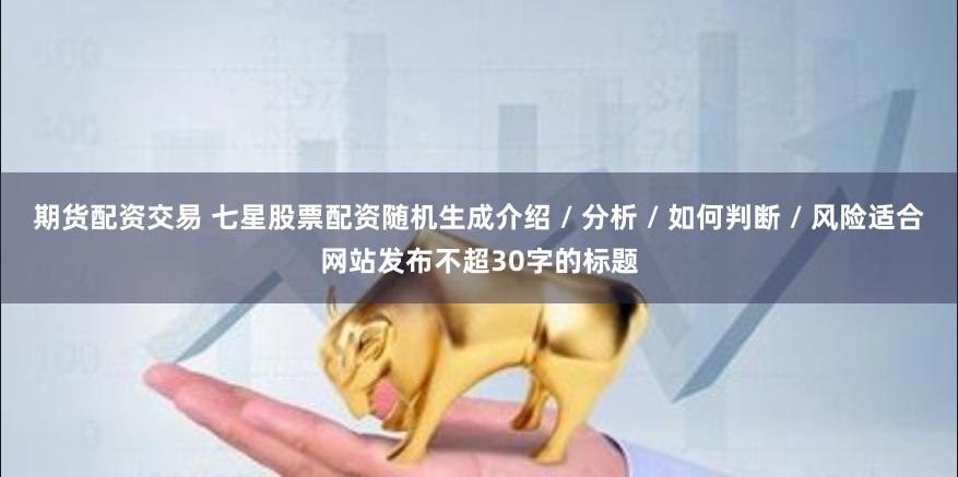 期货配资交易 七星股票配资随机生成介绍 / 分析 / 如何判断 / 风险适合网站发布不超30字的标题