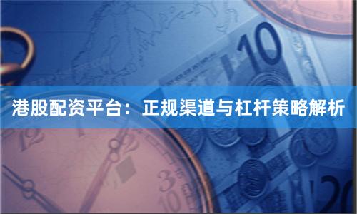 港股配资平台：正规渠道与杠杆策略解析