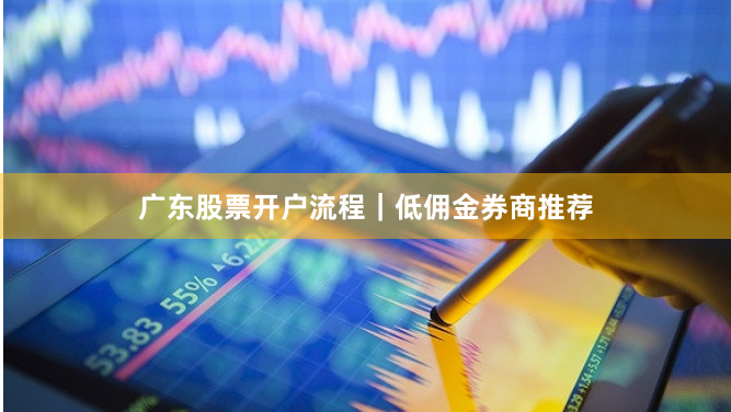广东股票开户流程｜低佣金券商推荐