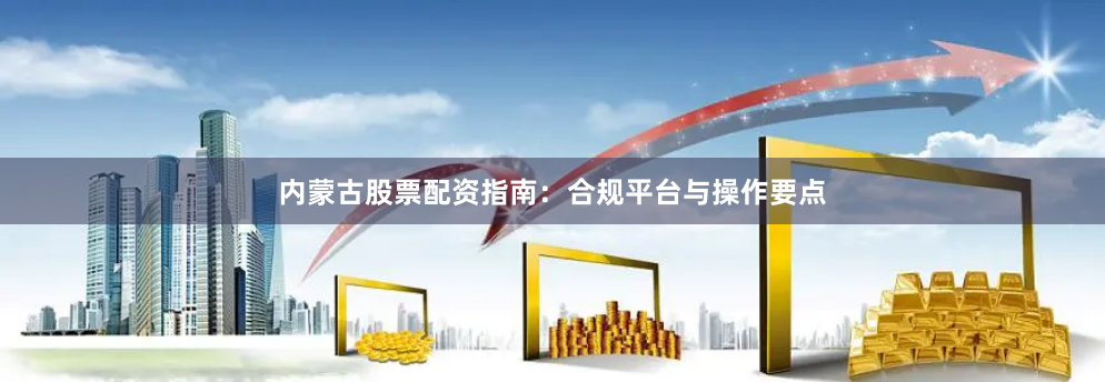 内蒙古股票配资指南：合规平台与操作要点